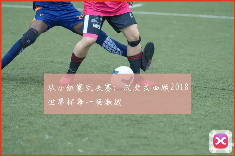从小组赛到决赛:沉浸式回顾2018世界杯每一场激战
