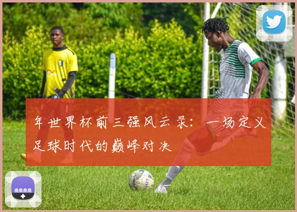 年世界杯前三强风云录:一场定义足球时代的巅峰对决
