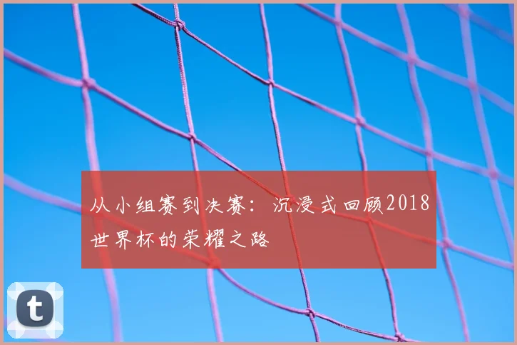 从小组赛到决赛:沉浸式回顾2018世界杯的荣耀之路