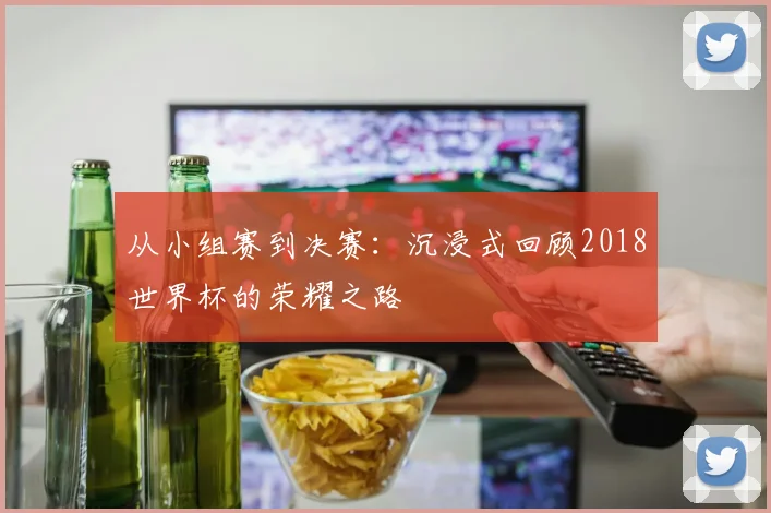 从小组赛到决赛：沉浸式回顾2018世界杯的荣耀之路
