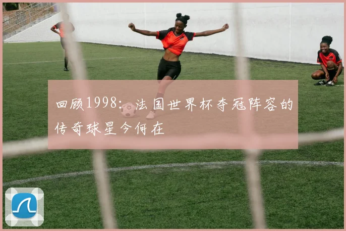 回顾1998:法国世界杯夺冠阵容的传奇球星今何在