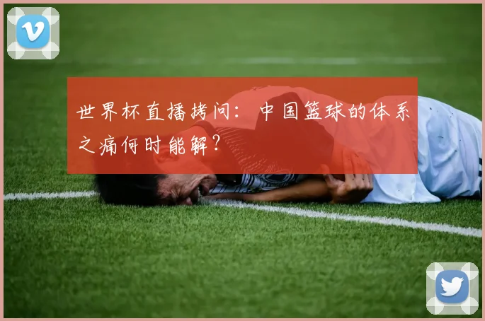 世界杯直播拷问：中国篮球的体系之痛何时能解？