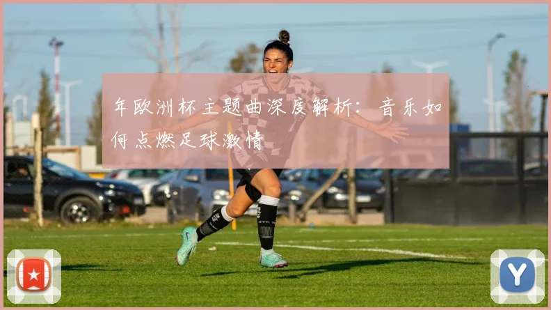 年欧洲杯主题曲深度解析：音乐如何点燃足球激情