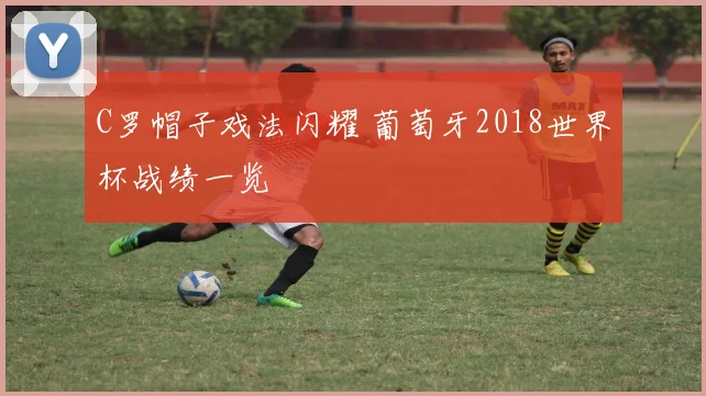 C罗帽子戏法闪耀 葡萄牙2018世界杯战绩一览