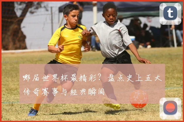 哪届世界杯最精彩？盘点史上五大传奇赛事与经典瞬间